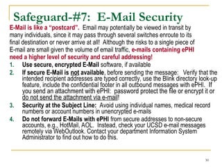 30
Safeguard-#7: E-Mail Security
E-Mail is like a “postcard”. Email may potentially be viewed in transit by
many individuals, since it may pass through several switches enroute to its
final destination or never arrive at all! Although the risks to a single piece of
E-mail are small given the volume of email traffic, e-mails containing ePHI
need a higher level of security and careful addressing!
1. Use secure, encrypted E-Mail software, if available
2. If secure E-Mail is not available, before sending the message: Verify that the
intended recipient addresses are typed correctly, use the Blink directory look-up
feature, include the confidential footer in all outbound messages with ePHI. If
you send an attachment with ePHI: password protect the file or encrypt it or
do not send the attachment via e-mail!
3. Security at the Subject Line: Avoid using individual names, medical record
numbers or account numbers in unencrypted e-mails
4. Do not forward E-Mails with ePHI from secure addresses to non-secure
accounts, e.g., HotMail, AOL. Instead, check your UCSD e-mail messages
remotely via WebOutlook. Contact your department Information System
Administrator to find out how to do this.
 