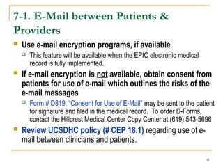 31
7-1. E-Mail between Patients &
Providers
 Use e-mail encryption programs, if available
 This feature will be available when the EPIC electronic medical
record is fully implemented.
 If e-mail encryption is not available, obtain consent from
patients for use of e-mail which outlines the risks of the
e-mail messages
 Form # D819, “Consent for Use of E-Mail” may be sent to the patient
for signature and filed in the medical record. To order D-Forms,
contact the Hillcrest Medical Center Copy Center at (619) 543-5696
 Review UCSDHC policy (# CEP 18.1) regarding use of e-
mail between clinicians and patients.
 