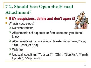 32
7-2. Should You Open the E-mail
Attachment?
 If it's suspicious, delete and don't open it!
 What is suspicious?
 Not work-related
 Attachments not expected or from someone you do not
know
 Attachments with a suspicious file extension (*.exe, *.vbs,
*.bin, *.com, or *.pif)
 Web link
 Unusual topic lines; “Your car?”; “Oh!” ; “Nice Pic!”; “Family
Update!”; “Very Funny!”
 