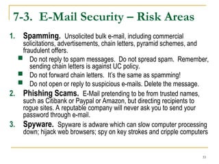 33
7-3. E-Mail Security – Risk Areas
1. Spamming. Unsolicited bulk e-mail, including commercial
solicitations, advertisements, chain letters, pyramid schemes, and
fraudulent offers.
 Do not reply to spam messages. Do not spread spam. Remember,
sending chain letters is against UC policy.
 Do not forward chain letters. It’s the same as spamming!
 Do not open or reply to suspicious e-mails. Delete the message.
2. Phishing Scams. E-Mail pretending to be from trusted names,
such as Citibank or Paypal or Amazon, but directing recipients to
rogue sites. A reputable company will never ask you to send your
password through e-mail.
3. Spyware. Spyware is adware which can slow computer processing
down; hijack web browsers; spy on key strokes and cripple computers
 