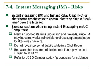 34
7-4. Instant Messaging (IM) - Risks
 Instant messaging (IM) and Instant Relay Chat (IRC) or
chat rooms create ways to communicate or chat in “real-
time” over the Internet.
 Exercise caution when using Instant Messaging on UC
Computers:
 Maintain up-to-date virus protection and firewalls, since IM
may leave networks vulnerable to viruses, spam and open
to attackers / hackers.
 Do not reveal personal details while in a Chat Room
 Be aware that this area of the Internet is not private and
subject to scrutiny
 Refer to UCSD Campus policy / procedures for guidance
 