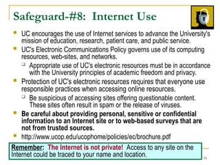35
Safeguard-#8: Internet Use
 UC encourages the use of Internet services to advance the University's
mission of education, research, patient care, and public service.
 UC's Electronic Communications Policy governs use of its computing
resources, web-sites, and networks.
 Appropriate use of UC's electronic resources must be in accordance
with the University principles of academic freedom and privacy.
 Protection of UC's electronic resources requires that everyone use
responsible practices when accessing online resources.
 Be suspicious of accessing sites offering questionable content.
These sites often result in spam or the release of viruses.
 Be careful about providing personal, sensitive or confidential
information to an Internet site or to web-based surveys that are
not from trusted sources.
 http://www.ucop.edu/ucophome/policies/ec/brochure.pdf
Remember: The Internet is not private! Access to any site on the
Internet could be traced to your name and location.
 