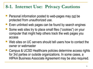 36
8-1. Internet Use: Privacy Cautions
 Personal information posted to web-pages may not be
protected from unauthorized use.
 Even unlinked web pages can be found by search engines
 Some web sites try to place small files (“cookies”) on your
computer that might help others track the web pages you
access
 Web sites on UC servers should tell users how to contact the
owner or webmaster
 Campus & UCSD Healthcare policies determine access rights
for 3rd parties or outside organizations. In some cases, a
HIPAA Business Associate Agreement may be also required.
 