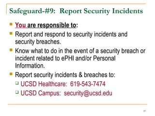 37
Safeguard-#9: Report Security Incidents
 You are responsible to:
 Report and respond to security incidents and
security breaches.
 Know what to do in the event of a security breach or
incident related to ePHI and/or Personal
Information.
 Report security incidents & breaches to:
 UCSD Healthcare: 619-543-7474
 UCSD Campus: security@ucsd.edu
 