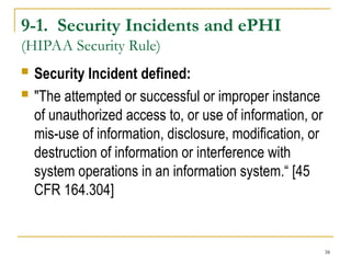 38
9-1. Security Incidents and ePHI
(HIPAA Security Rule)
 Security Incident defined:
 "The attempted or successful or improper instance
of unauthorized access to, or use of information, or
mis-use of information, disclosure, modification, or
destruction of information or interference with
system operations in an information system.“ [45
CFR 164.304]
 