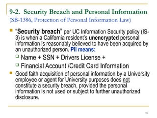 39
9-2. Security Breach and Personal Information
(SB-1386, Protection of Personal Information Law)
 “Security breach” per UC Information Security policy (IS-
3) is when a California resident’s unencrypted personal
information is reasonably believed to have been acquired by
an unauthorized person. PII means:
 Name + SSN + Drivers License +
 Financial Account /Credit Card Information
 Good faith acquisition of personal information by a University
employee or agent for University purposes does not
constitute a security breach, provided the personal
information is not used or subject to further unauthorized
disclosure.
 