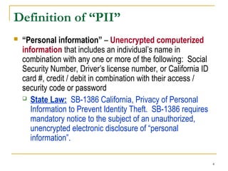 4
Definition of “PII”
 “Personal information” – Unencrypted computerized
information that includes an individual’s name in
combination with any one or more of the following: Social
Security Number, Driver’s license number, or California ID
card #, credit / debit in combination with their access /
security code or password
 State Law: SB-1386 California, Privacy of Personal
Information to Prevent Identity Theft. SB-1386 requires
mandatory notice to the subject of an unauthorized,
unencrypted electronic disclosure of “personal
information”.
 