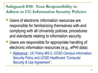 40
Safeguard-#10: Your Responsibility to
Adhere to UC-Information Security Policies
 Users of electronic information resources are
responsible for familiarizing themselves with and
complying with all University policies, procedures
and standards relating to information security.
 Users are responsible for appropriate handling of
electronic information resources (e.g., ePHI data)
 Reference: UC Policy #IS-3, UCSD Campus Information
Security Policy and UCSD Healthcare “Computer
Security & Use Agreement”.
 