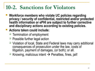 43
10-2. Sanctions for Violators
 Workforce members who violate UC policies regarding
privacy / security of confidential, restricted and/or protected
health information or ePHI are subject to further corrective
and disciplinary actions according to existing policies.
 Actions taken could include:
 Termination of employment
 Possible further legal action
 Violation of local, State and Federal laws may carry additional
consequences of prosecution under the law, costs of
litigation, payment of damages, (or both); or all.
 Knowing, malicious intent  Penalties, fines, jail!
 