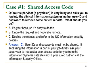 46
Case #1: Shared Access Code
 Q: Your supervisor (a physician) is very busy and asks you to
log into the clinical information system using her user-ID and
password to retrieve some patient reports. What should you
do?
 A. It’s your boss, so it’s okay to do this.
 B. Ignore the request and hope she forgets.
 C. Decline the request and refer to the UC information security
policies.
 Answer: C. User IDs and passwords must not be shared. If
accessing the information is part of your job duties, ask your
supervisor to request a user access code for you from the
Information Systems data steward. If pressured further, call the
Information Security Officer.
 