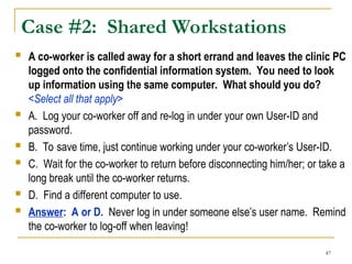 47
Case #2: Shared Workstations
 A co-worker is called away for a short errand and leaves the clinic PC
logged onto the confidential information system. You need to look
up information using the same computer. What should you do?
<Select all that apply>
 A. Log your co-worker off and re-log in under your own User-ID and
password.
 B. To save time, just continue working under your co-worker’s User-ID.
 C. Wait for the co-worker to return before disconnecting him/her; or take a
long break until the co-worker returns.
 D. Find a different computer to use.
 Answer: A or D. Never log in under someone else’s user name. Remind
the co-worker to log-off when leaving!
 