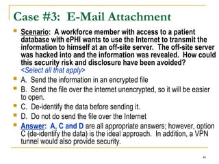 48
Case #3: E-Mail Attachment
 Scenario: A workforce member with access to a patient
database with ePHI wants to use the Internet to transmit the
information to himself at an off-site server. The off-site server
was hacked into and the information was revealed. How could
this security risk and disclosure have been avoided?
<Select all that apply>
 A. Send the information in an encrypted file
 B. Send the file over the internet unencrypted, so it will be easier
to open.
 C. De-identify the data before sending it.
 D. Do not do send the file over the Internet
 Answer: A, C and D are all appropriate answers; however, option
C (de-identify the data) is the ideal approach. In addition, a VPN
tunnel would also provide security.
 