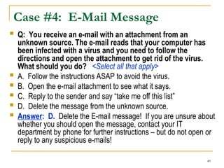 49
Case #4: E-Mail Message
 Q: You receive an e-mail with an attachment from an
unknown source. The e-mail reads that your computer has
been infected with a virus and you need to follow the
directions and open the attachment to get rid of the virus.
What should you do? <Select all that apply>
 A. Follow the instructions ASAP to avoid the virus.
 B. Open the e-mail attachment to see what it says.
 C. Reply to the sender and say “take me off this list”
 D. Delete the message from the unknown source.
 Answer: D. Delete the E-mail message! If you are unsure about
whether you should open the message, contact your IT
department by phone for further instructions – but do not open or
reply to any suspicious e-mails!
 
