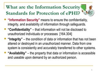 5
What are the Information Security
Standards for Protection of ePHI?
 “Information Security” means to ensure the confidentiality,
integrity, and availability of information through safeguards.
 “Confidentiality” – that information will not be disclosed to
unauthorized individuals or processes [164.304]
 “Integrity” – the condition of data or information that has not been
altered or destroyed in an unauthorized manner. Data from one
system is consistently and accurately transferred to other systems.
 “Availability” – the property that data or information is accessible
and useable upon demand by an authorized person.
 
