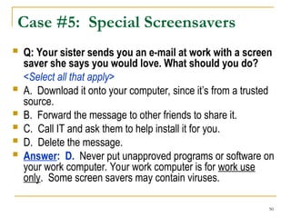 50
Case #5: Special Screensavers
 Q: Your sister sends you an e-mail at work with a screen
saver she says you would love. What should you do?
<Select all that apply>
 A. Download it onto your computer, since it’s from a trusted
source.
 B. Forward the message to other friends to share it.
 C. Call IT and ask them to help install it for you.
 D. Delete the message.
 Answer: D. Never put unapproved programs or software on
your work computer. Your work computer is for work use
only. Some screen savers may contain viruses.
 