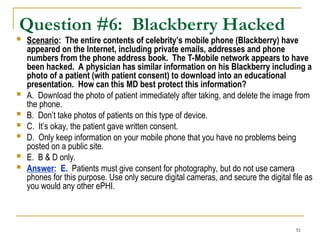 51
Question #6: Blackberry Hacked
 Scenario: The entire contents of celebrity’s mobile phone (Blackberry) have
appeared on the Internet, including private emails, addresses and phone
numbers from the phone address book. The T-Mobile network appears to have
been hacked. A physician has similar information on his Blackberry including a
photo of a patient (with patient consent) to download into an educational
presentation. How can this MD best protect this information?
 A. Download the photo of patient immediately after taking, and delete the image from
the phone.
 B. Don’t take photos of patients on this type of device.
 C. It’s okay, the patient gave written consent.
 D. Only keep information on your mobile phone that you have no problems being
posted on a public site.
 E. B & D only.
 Answer: E. Patients must give consent for photography, but do not use camera
phones for this purpose. Use only secure digital cameras, and secure the digital file as
you would any other ePHI.
 
