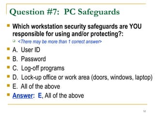 52
Question #7: PC Safeguards
 Which workstation security safeguards are YOU
responsible for using and/or protecting?:
 <There may be more than 1 correct answer>
 A. User ID
 B. Password
 C. Log-off programs
 D. Lock-up office or work area (doors, windows, laptop)
 E. All of the above
 Answer: E, All of the above
 