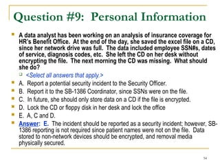 54
Question #9: Personal Information
 A data analyst has been working on an analysis of insurance coverage for
HR’s Benefit Office. At the end of the day, she saved the excel file on a CD,
since her network drive was full. The data included employee SSN#s, dates
of service, diagnosis codes, etc. She left the CD on her desk without
encrypting the file. The next morning the CD was missing. What should
she do?
 <Select all answers that apply.>
 A. Report a potential security incident to the Security Officer.
 B. Report it to the SB-1386 Coordinator, since SSNs were on the file.
 C. In future, she should only store data on a CD if the file is encrypted.
 D. Lock the CD or floppy disk in her desk and lock the office
 E. A, C and D.
 Answer: E. The incident should be reported as a security incident; however, SB-
1386 reporting is not required since patient names were not on the file. Data
stored to non-network devices should be encrypted, and removal media
physically secured.
 