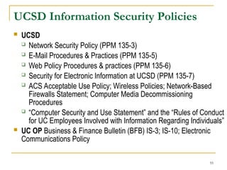 55
UCSD Information Security Policies
 UCSD
 Network Security Policy (PPM 135-3)
 E-Mail Procedures & Practices (PPM 135-5)
 Web Policy Procedures & practices (PPM 135-6)
 Security for Electronic Information at UCSD (PPM 135-7)
 ACS Acceptable Use Policy; Wireless Policies; Network-Based
Firewalls Statement; Computer Media Decommissioning
Procedures
 “Computer Security and Use Statement” and the “Rules of Conduct
for UC Employees Involved with Information Regarding Individuals”
 UC OP Business & Finance Bulletin (BFB) IS-3; IS-10; Electronic
Communications Policy
 