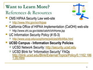56
Want to Learn More?
References & Resources
 CMS HIPAA Security Law web-site
 http://www.hhs.gov/ocr/hipaa
 California Office of HIPAA Implementation (CalOHI) web-site
 http://www.ohi.ca.gov/state/calohi/ohiHome.jsp
 UC Information Security Policy (# IS-3)
 http://www.ucop.edu/ucophome/policies/bfb/bfbis.html
 UCSD Campus - Information Security Policies
 UCSD Network Security: http://security.ucsd.edu
 UCSD Blink for “Information Security” FAQs
http://blink.ucsd.edu/Blink/External/Topics/Policy/0,1162,186
1,00.html
 