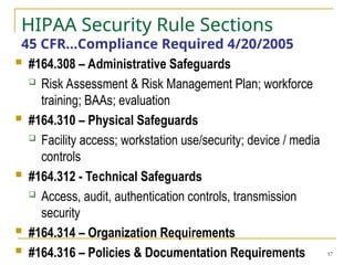 57
HIPAA Security Rule Sections
45 CFR…Compliance Required 4/20/2005
 #164.308 – Administrative Safeguards
 Risk Assessment & Risk Management Plan; workforce
training; BAAs; evaluation
 #164.310 – Physical Safeguards
 Facility access; workstation use/security; device / media
controls
 #164.312 - Technical Safeguards
 Access, audit, authentication controls, transmission
security
 #164.314 – Organization Requirements
 #164.316 – Policies & Documentation Requirements
 