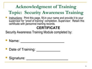 58
Acknowledgment of Training
Topic: Security Awareness Training
 Instructions: Print this page, fill-in your name and provide it to your
supervisor for “proof of training” completion. Supervisor: Retain this
certificate with personnel training records.
CERTIFICATE
Security Awareness Training Module completed by:
 Name: ______________________
 Date of Training: ____________
 Signature: _____________________
 