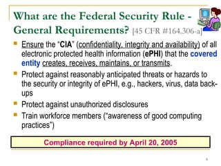 6
What are the Federal Security Rule -
General Requirements? [45 CFR #164.306-a]
 Ensure the “CIA” (confidentiality, integrity and availability) of all
electronic protected health information (ePHI) that the covered
entity creates, receives, maintains, or transmits.
 Protect against reasonably anticipated threats or hazards to
the security or integrity of ePHI, e.g., hackers, virus, data back-
ups
 Protect against unauthorized disclosures
 Train workforce members (“awareness of good computing
practices”)
Compliance required by April 20, 2005
 