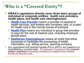 7
Who is a “Covered Entity”?
 HIPAA's regulations directly cover three basic groups of
individual or corporate entities: health care providers,
health plans, and health care clearinghouses.
 Health Care Provider means a provider of medical or
health services, and entities who furnishes, bills, or is paid
for health care in the normal course of business
 Health Plan means any individual or group that provides
or pays for the cost of medical care, including employee
benefit plans
 Healthcare Clearinghouse means an entity that either
processes or facilitates the processing of health
information, e.g., billing service, repricing company
 Any organization that routinely handles PHI or ePHI in any capacity is in
all probability a covered entity. The behavior of anyone in the covered
entity's workforce (including volunteers) is subject to the Federal
Privacy & Security Laws.
 