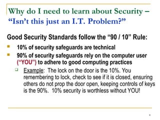 8
Good Security Standards follow the “90 / 10” Rule:
 10% of security safeguards are technical
 90% of security safeguards rely on the computer user
(“YOU”) to adhere to good computing practices
 Example: The lock on the door is the 10%. You
remembering to lock, check to see if it is closed, ensuring
others do not prop the door open, keeping controls of keys
is the 90%. 10% security is worthless without YOU!
Why do I need to learn about Security –
“Isn’t this just an I.T. Problem?”
 