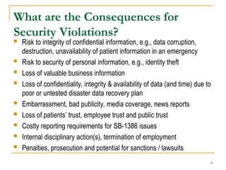 9
What are the Consequences for
Security Violations?
 Risk to integrity of confidential information, e.g., data corruption,
destruction, unavailability of patient information in an emergency
 Risk to security of personal information, e.g., identity theft
 Loss of valuable business information
 Loss of confidentiality, integrity & availability of data (and time) due to
poor or untested disaster data recovery plan
 Embarrassment, bad publicity, media coverage, news reports
 Loss of patients’ trust, employee trust and public trust
 Costly reporting requirements for SB-1386 issues
 Internal disciplinary action(s), termination of employment
 Penalties, prosecution and potential for sanctions / lawsuits
 