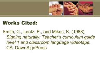 Works Cited:
Smith, C., Lentz, E., and Mikos, K. (1988).
 Signing naturally: Teacher’s curriculum guide
 level 1 and classroom language videotape.
 CA: DawnSignPress
 