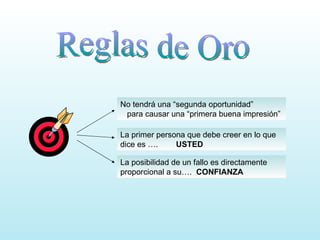 Reglas de Oro No tendrá una “segunda oportunidad” para causar una “primera buena impresión” La primer persona que debe creer en lo que dice es ….  USTED La posibilidad de un fallo es directamente proporcional a su….  CONFIANZA 