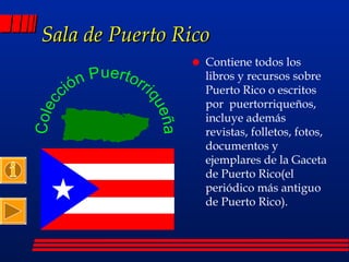 Sala de Puerto Rico Contiene todos los libros y recursos sobre Puerto Rico o escritos por  puertorriqueños, incluye además revistas, folletos, fotos, documentos y ejemplares de la Gaceta de Puerto Rico(el periódico más antiguo de Puerto Rico). 