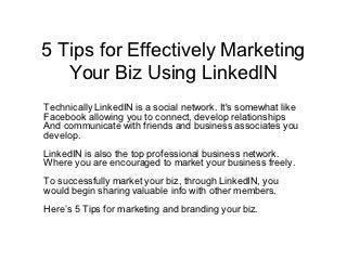 5 Tips for Effectively Marketing
   Your Biz Using LinkedIN
Technically LinkedIN is a social network. It's somewhat like
Facebook allowing you to connect, develop relationships
And communicate with friends and business associates you
develop.
LinkedIN is also the top professional business network.
Where you are encouraged to market your business freely.
To successfully market your biz, through LinkedIN, you
would begin sharing valuable info with other members.
Here’s 5 Tips for marketing and branding your biz.
 