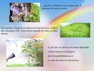 … por isso, a Mimi levou-o lá para fora. E pousou-o no meio da relva. Ora, quando o Rogério se sentava no meio da relva, a Mimi não conseguia vê-lo. Nem mesmo quando ele tinha os olhos abertos. E, por isso, ao sair de casa muito apressada, a Mimi tropeçou no Rogério, deu três cambalhotas no ar e a caíu em cima de uma roseira. 