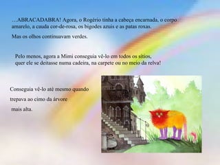 … ABRACADABRA! Agora, o Rogério tinha a cabeça encarnada, o corpo amarelo, a cauda cor-de-rosa, os bigodes azuis e as patas roxas. Mas os olhos continuavam verdes. Pelo menos, agora a Mimi conseguia vê-lo em todos os sítios, quer ele se deitasse numa cadeira, na carpete ou no meio da relva! Conseguia vê-lo até mesmo quando trepava ao cimo da árvore mais alta. 