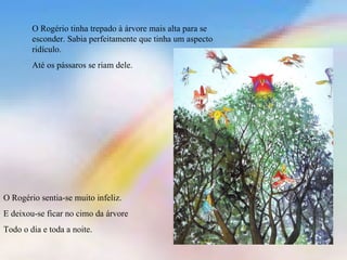O Rogério tinha trepado à árvore mais alta para se esconder. Sabia perfeitamente que tinha um aspecto ridículo. Até os pássaros se riam dele. O Rogério sentia-se muito infeliz. E deixou-se ficar no cimo da árvore Todo o dia e toda a noite. 