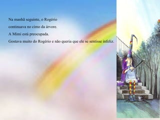 Na manhã seguinte, o Rogério continuava no cimo da árvore. A Mimi está preocupada. Gostava muito do Rogério e não queria que ele se sentisse infeliz. 