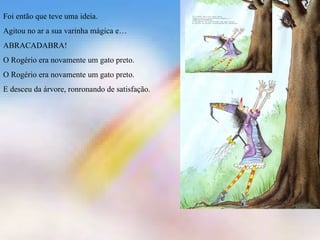 Foi então que teve uma ideia. Agitou no ar a sua varinha mágica e… ABRACADABRA! O Rogério era novamente um gato preto. O Rogério era novamente um gato preto. E desceu da árvore, ronronando de satisfação.  