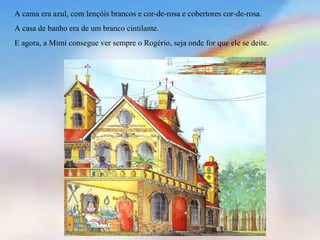 A cama era azul, com lençóis brancos e cor-de-rosa e cobertores cor-de-rosa. A casa de banho era de um branco cintilante.  E agora, a Mimi consegue ver sempre o Rogério, seja onde for que ele se deite.  