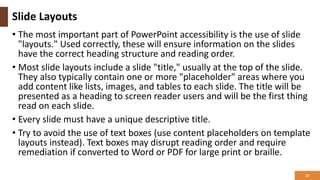 Slide Layouts
• The most important part of PowerPoint accessibility is the use of slide
"layouts." Used correctly, these will ensure information on the slides
have the correct heading structure and reading order.
• Most slide layouts include a slide "title," usually at the top of the slide.
They also typically contain one or more "placeholder" areas where you
add content like lists, images, and tables to each slide. The title will be
presented as a heading to screen reader users and will be the first thing
read on each slide.
• Every slide must have a unique descriptive title.
• Try to avoid the use of text boxes (use content placeholders on template
layouts instead). Text boxes may disrupt reading order and require
remediation if converted to Word or PDF for large print or braille.
10
 