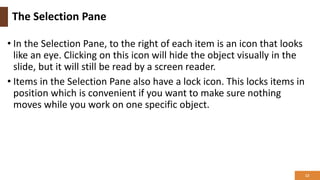 The Selection Pane
• In the Selection Pane, to the right of each item is an icon that looks
like an eye. Clicking on this icon will hide the object visually in the
slide, but it will still be read by a screen reader.
• Items in the Selection Pane also have a lock icon. This locks items in
position which is convenient if you want to make sure nothing
moves while you work on one specific object.
12
 