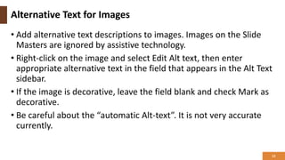Alternative Text for Images
• Add alternative text descriptions to images. Images on the Slide
Masters are ignored by assistive technology.
• Right-click on the image and select Edit Alt text, then enter
appropriate alternative text in the field that appears in the Alt Text
sidebar.
• If the image is decorative, leave the field blank and check Mark as
decorative.
• Be careful about the “automatic Alt-text”. It is not very accurate
currently.
13
 