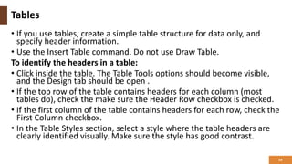 Tables
• If you use tables, create a simple table structure for data only, and
specify header information.
• Use the Insert Table command. Do not use Draw Table.
To identify the headers in a table:
• Click inside the table. The Table Tools options should become visible,
and the Design tab should be open .
• If the top row of the table contains headers for each column (most
tables do), check the make sure the Header Row checkbox is checked.
• If the first column of the table contains headers for each row, check the
First Column checkbox.
• In the Table Styles section, select a style where the table headers are
clearly identified visually. Make sure the style has good contrast.
14
 