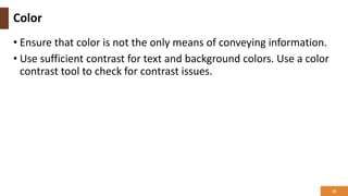 Color
• Ensure that color is not the only means of conveying information.
• Use sufficient contrast for text and background colors. Use a color
contrast tool to check for contrast issues.
16
 