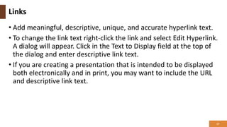 Links
• Add meaningful, descriptive, unique, and accurate hyperlink text.
• To change the link text right-click the link and select Edit Hyperlink.
A dialog will appear. Click in the Text to Display field at the top of
the dialog and enter descriptive link text.
• If you are creating a presentation that is intended to be displayed
both electronically and in print, you may want to include the URL
and descriptive link text.
17
 