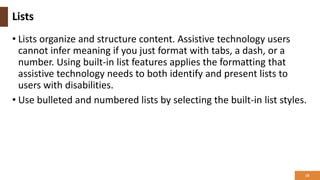 Lists
• Lists organize and structure content. Assistive technology users
cannot infer meaning if you just format with tabs, a dash, or a
number. Using built-in list features applies the formatting that
assistive technology needs to both identify and present lists to
users with disabilities.
• Use bulleted and numbered lists by selecting the built-in list styles.
19
 