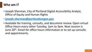 Who am I?
• Joseph Sherman, City of Portland Digital Accessibility Analyst,
Office of Equity and Human Rights
• joseph.sherman@portlandoregon.gov
• Available for training, consults, and document review. Open virtual
Office Hours every other Tuesday, 1pm to 3pm. Next session is
June 20th. Email for office hours information or to set up consults
and appointments.
2
 