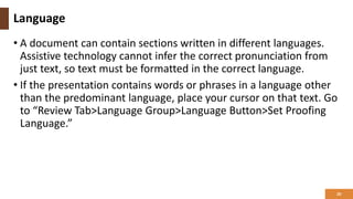 Language
• A document can contain sections written in different languages.
Assistive technology cannot infer the correct pronunciation from
just text, so text must be formatted in the correct language.
• If the presentation contains words or phrases in a language other
than the predominant language, place your cursor on that text. Go
to “Review Tab>Language Group>Language Button>Set Proofing
Language.”
20
 