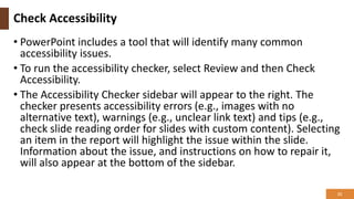 Check Accessibility
• PowerPoint includes a tool that will identify many common
accessibility issues.
• To run the accessibility checker, select Review and then Check
Accessibility.
• The Accessibility Checker sidebar will appear to the right. The
checker presents accessibility errors (e.g., images with no
alternative text), warnings (e.g., unclear link text) and tips (e.g.,
check slide reading order for slides with custom content). Selecting
an item in the report will highlight the issue within the slide.
Information about the issue, and instructions on how to repair it,
will also appear at the bottom of the sidebar.
21
 